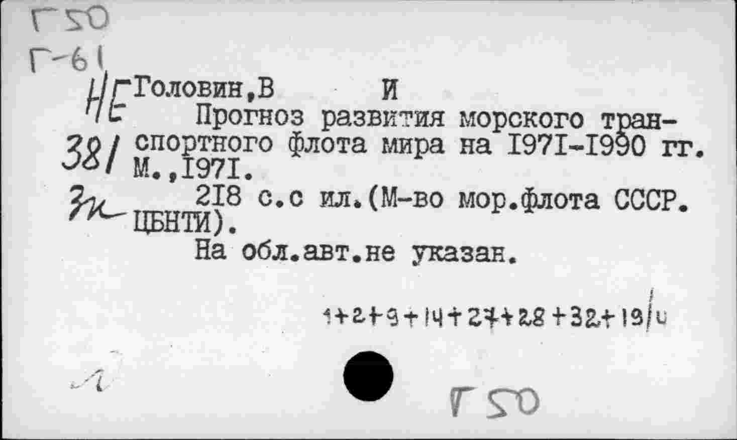 ﻿Головин,В	И
Прогноз развития морского транспортного флота мира на 1971-1990 гг. М.,1971.
218 с.с ил.(М-во мор.флота СССР. ЦБНТИ).
На обл.авт.не указан.